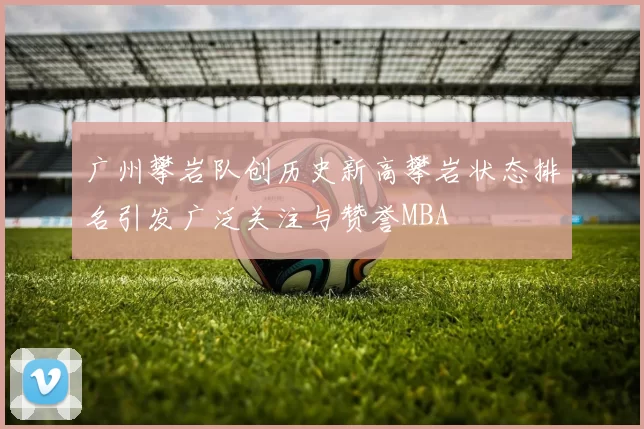 广州攀岩队创历史新高攀岩状态排名引发广泛关注与赞誉MBA