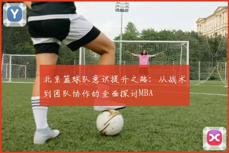 北京篮球队意识提升之路：从战术到团队协作的全面探讨MBA