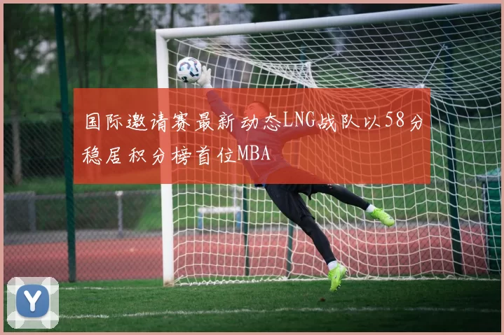 国际邀请赛最新动态LNG战队以58分稳居积分榜首位MBA