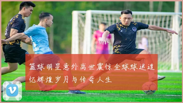 篮球明星意外离世震惊全球球迷追忆辉煌岁月与传奇人生