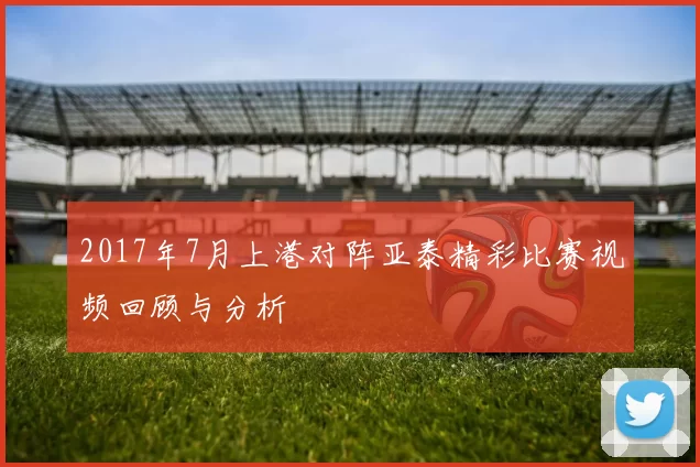2017年7月上港对阵亚泰精彩比赛视频回顾与分析