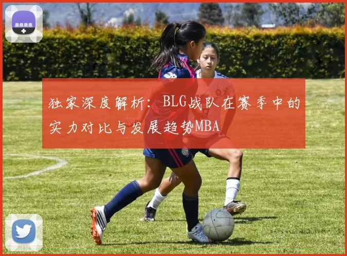 独家深度解析：BLG战队在赛季中的实力对比与发展趋势MBA