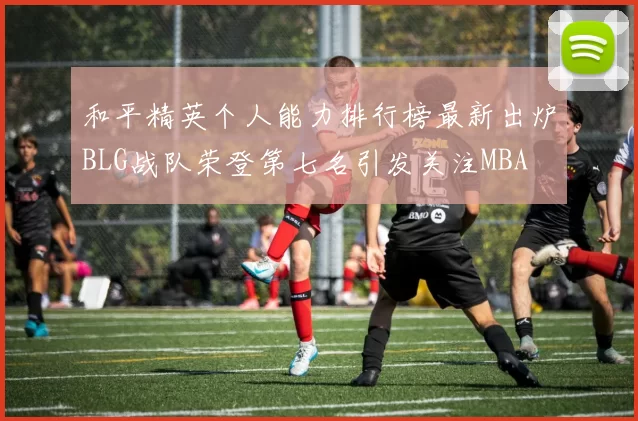 和平精英个人能力排行榜最新出炉BLG战队荣登第七名引发关注MBA