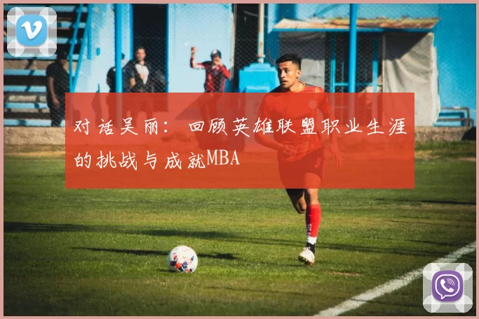 对话吴丽：回顾英雄联盟职业生涯的挑战与成就MBA