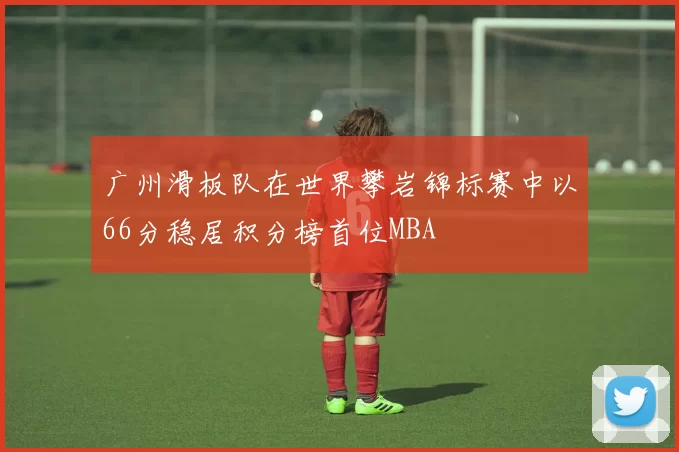 广州滑板队在世界攀岩锦标赛中以66分稳居积分榜首位MBA