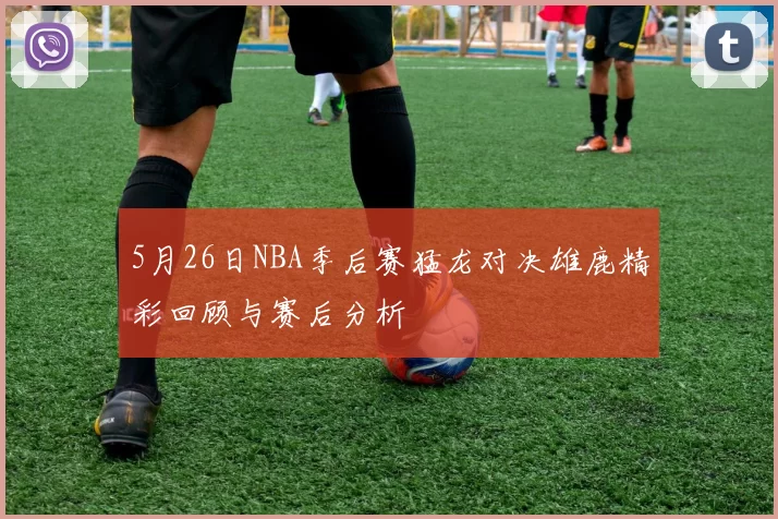 5月26日NBA季后赛猛龙对决雄鹿精彩回顾与赛后分析