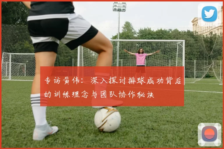 专访黄伟：深入探讨排球成功背后的训练理念与团队协作秘诀