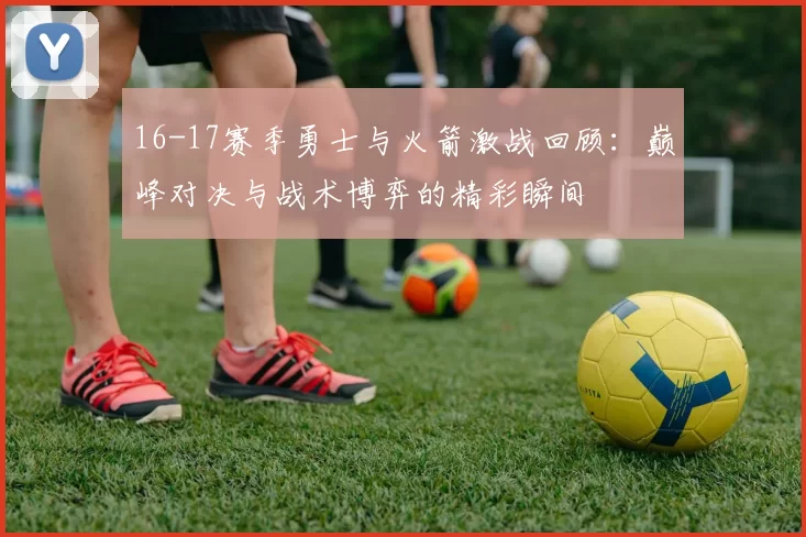 16-17赛季勇士与火箭激战回顾：巅峰对决与战术博弈的精彩瞬间