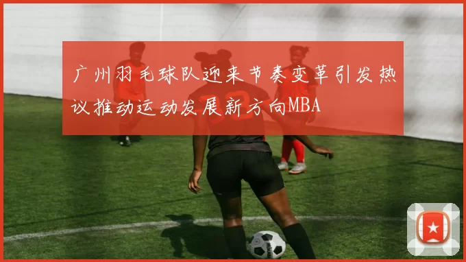 广州羽毛球队迎来节奏变革引发热议推动运动发展新方向MBA