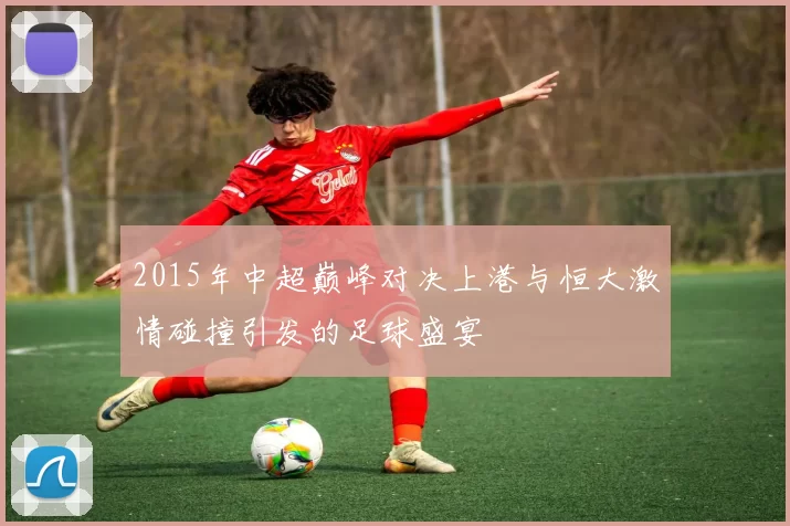 2015年中超巅峰对决上港与恒大激情碰撞引发的足球盛宴