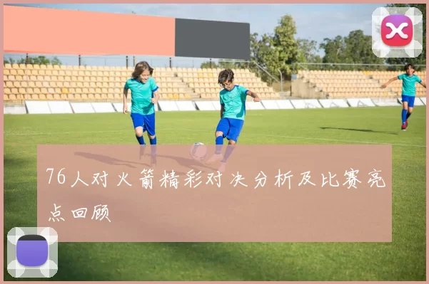 76人对火箭精彩对决分析及比赛亮点回顾