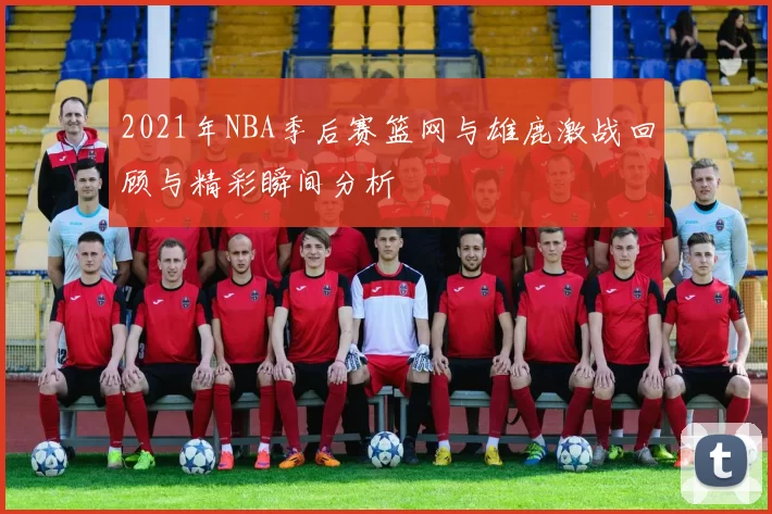 2021年NBA季后赛篮网与雄鹿激战回顾与精彩瞬间分析