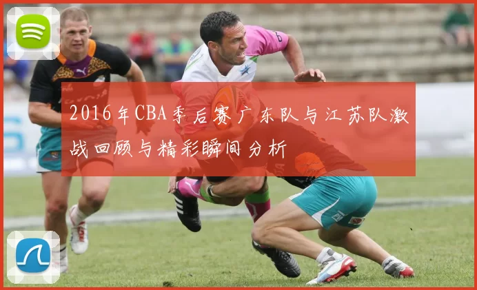 2016年CBA季后赛广东队与江苏队激战回顾与精彩瞬间分析